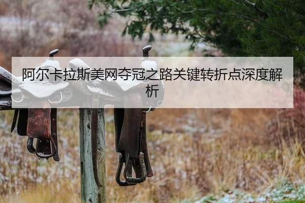 阿尔卡拉斯美网夺冠之路关键转折点深度解析